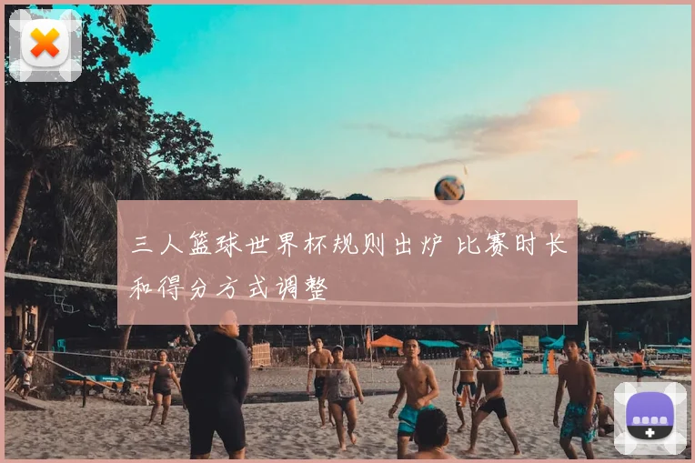 三人篮球世界杯规则出炉 比赛时长和得分方式调整