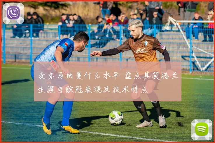 麦克马纳曼什么水平 盘点其英格兰生涯与欧冠表现及技术特点