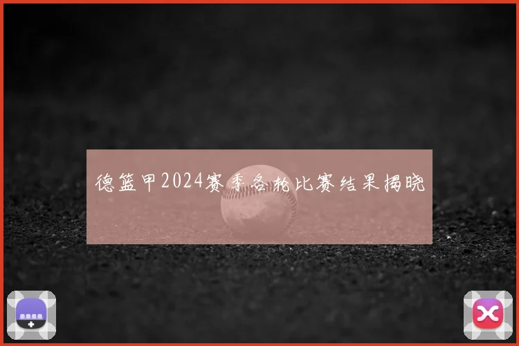 德篮甲2024赛季各轮比赛结果揭晓