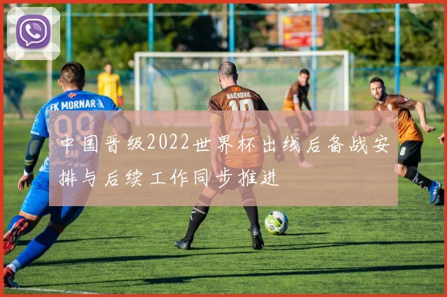 中国晋级2022世界杯出线后备战安排与后续工作同步推进