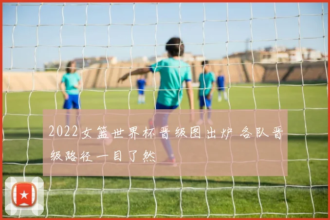 2022女篮世界杯晋级图出炉 各队晋级路径一目了然