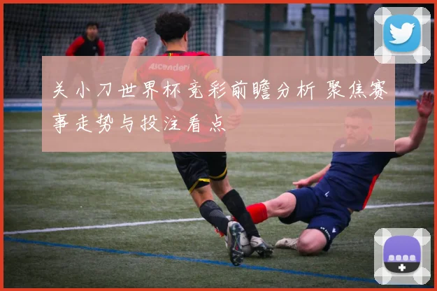 关小刀世界杯竞彩前瞻分析 聚焦赛事走势与投注看点