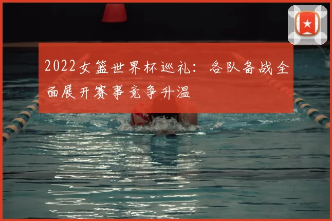 2022女篮世界杯巡礼:各队备战全面展开赛事竞争升温