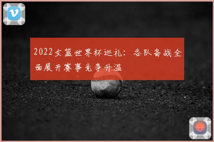 2022女篮世界杯巡礼：各队备战全面展开赛事竞争升温