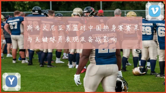 斯洛文尼亚男篮对中国热身赛赛果与关键球员表现及备战影响