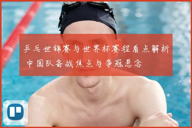 乒乓世锦赛与世界杯赛程看点解析 中国队备战焦点与争冠悬念