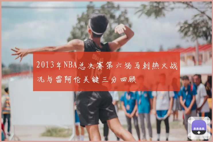 2013年NBA总决赛第六场马刺热火战况与雷阿伦关键三分回顾