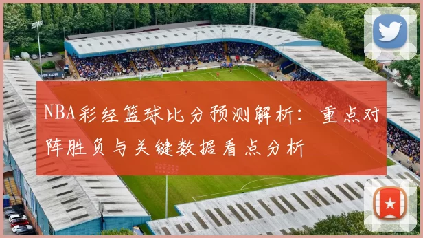 NBA彩经篮球比分预测解析：重点对阵胜负与关键数据看点分析