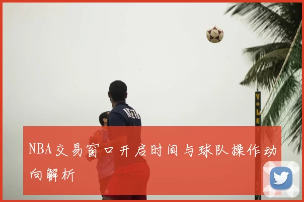 NBA交易窗口开启时间与球队操作动向解析