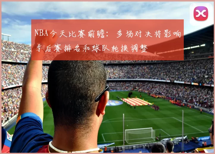 NBA今天比赛前瞻：多场对决将影响季后赛排名和球队轮换调整