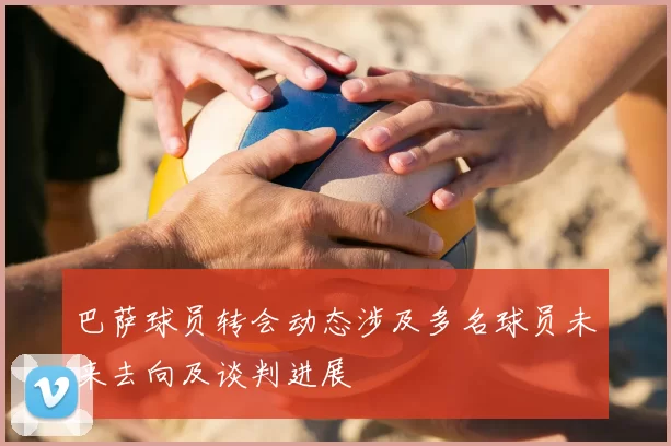 巴萨球员转会动态涉及多名球员未来去向及谈判进展