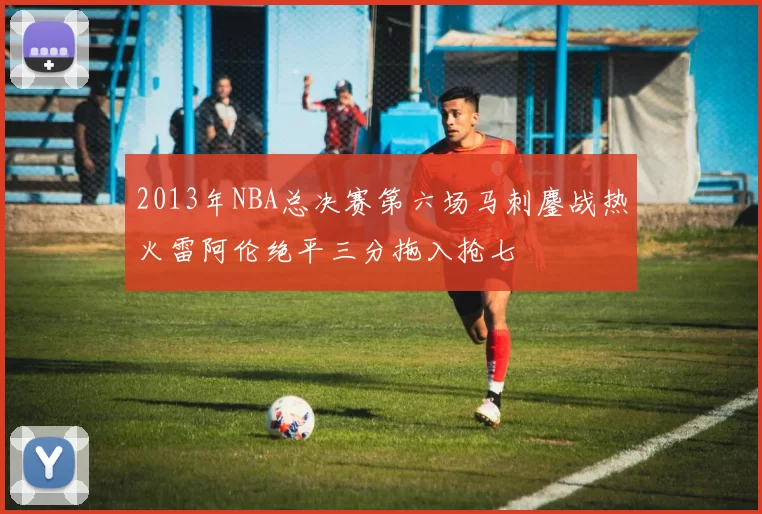 2013年NBA总决赛第六场马刺鏖战热火雷阿伦绝平三分拖入抢七