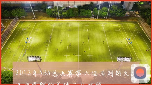 2013年NBA总决赛第六场马刺热火战况与雷阿伦关键三分回顾