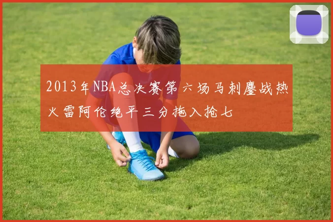 2013年NBA总决赛第六场马刺鏖战热火雷阿伦绝平三分拖入抢七