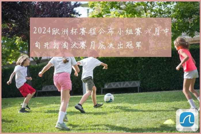 2024欧洲杯赛程公布小组赛六月中旬开打淘汰赛月底决出冠军