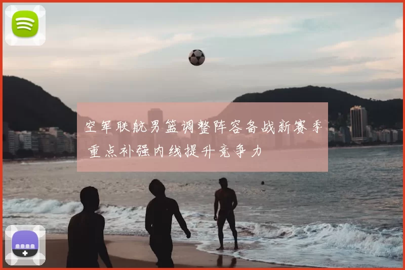 空军联航男篮调整阵容备战新赛季 重点补强内线提升竞争力