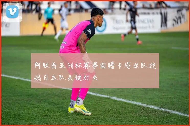 阿联酋亚洲杯赛事前瞻卡塔尔队迎战日本队关键对决