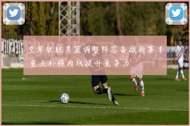 空军联航男篮调整阵容备战新赛季 重点补强内线提升竞争力