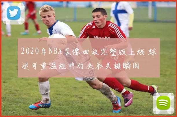 2020年NBA录像回放完整版上线 球迷可重温经典对决和关键瞬间